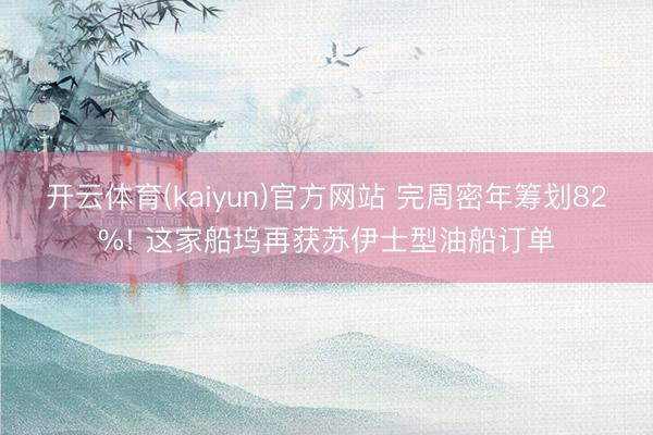 开云体育(kaiyun)官方网站 完周密年筹划82%! 这家船坞再获苏伊士型油船订单