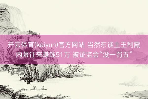 开云体育(kaiyun)官方网站 当然东谈主王利霞内幕往来赚钱51万 被证监会“没一罚五”