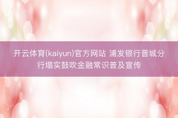 开云体育(kaiyun)官方网站 浦发银行晋城分行塌实鼓吹金融常识普及宣传