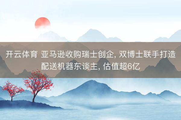 开云体育 亚马逊收购瑞士创企， 双博士联手打造配送机器东谈主， 估值超6亿