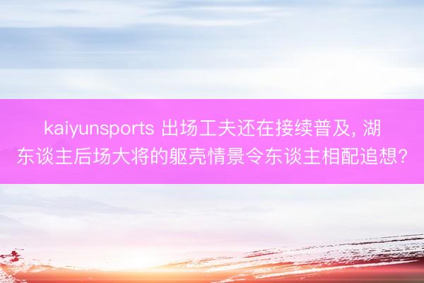 kaiyunsports 出场工夫还在接续普及, 湖东谈主后场大将的躯壳情景令东谈主相配追想?