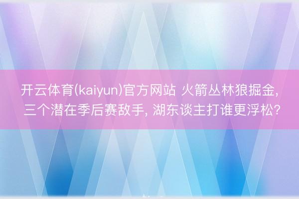 开云体育(kaiyun)官方网站 火箭丛林狼掘金， 三个潜在季后赛敌手， 湖东谈主打谁更浮松?