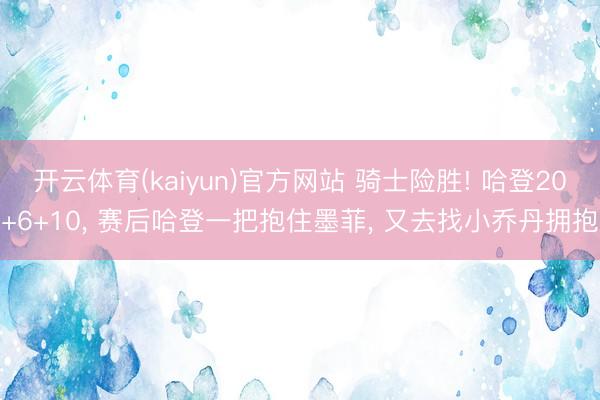 开云体育(kaiyun)官方网站 骑士险胜! 哈登20+6+10, 赛后哈登一把抱住墨菲, 又去找小乔丹拥抱