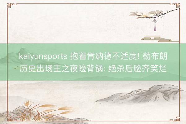kaiyunsports 抱着肯纳德不适度! 勒布朗历史出场王之夜险背锅: 绝杀后脸齐笑烂