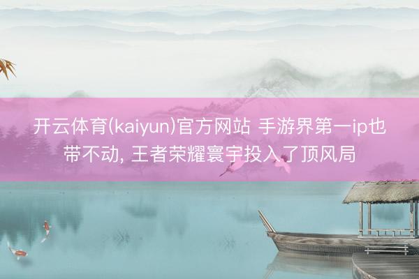 开云体育(kaiyun)官方网站 手游界第一ip也带不动， 王者荣耀寰宇投入了顶风局