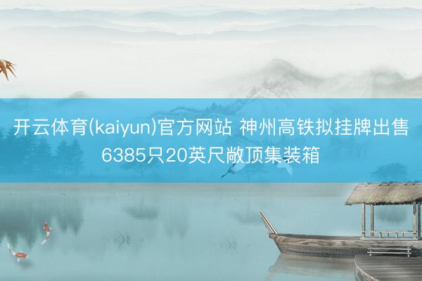 开云体育(kaiyun)官方网站 神州高铁拟挂牌出售6385只20英尺敞顶集装箱