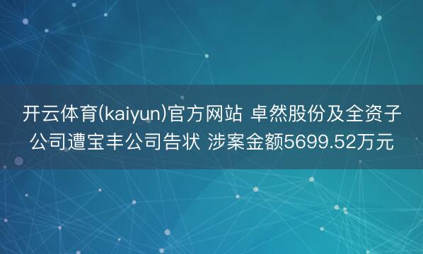 开云体育(kaiyun)官方网站 卓然股份及全资子公司遭宝丰公司告状 涉案金额5699.52万元