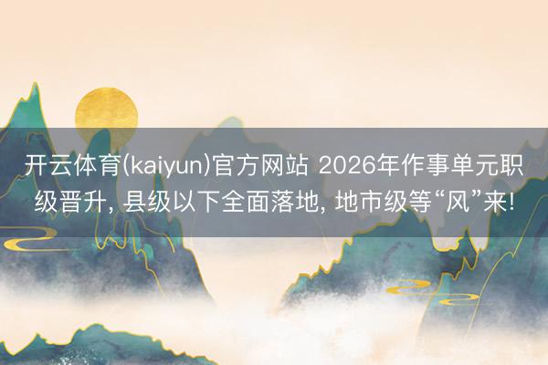 开云体育(kaiyun)官方网站 2026年作事单元职级晋升, 县级以下全面落地, 地市级等“风”来!