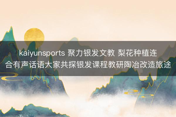 kaiyunsports 聚力银发文教 梨花种植连合有声话语大家共探银发课程教研陶冶改造旅途