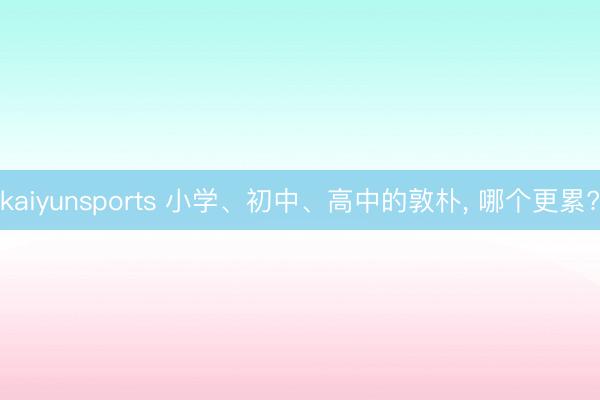 kaiyunsports 小学、初中、高中的敦朴， 哪个更累?