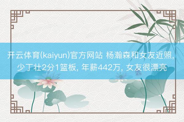 开云体育(kaiyun)官方网站 杨瀚森和女友近照， 少丁壮2分1篮板， 年薪442万， 女友很漂亮