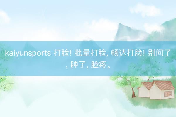 kaiyunsports 打脸! 批量打脸， 畅达打脸! 别问了， 肿了， 脸疼。