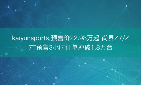 kaiyunsports 预售价22.98万起 尚界Z7/Z7T预售3小时订单冲破1.8万台