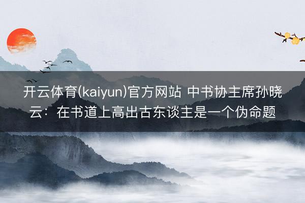 开云体育(kaiyun)官方网站 中书协主席孙晓云：在书道上高出古东谈主是一个伪命题