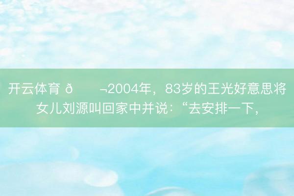 开云体育 🌬2004年，83岁的王光好意思将女儿刘源叫回家中并说：“去安排一下，