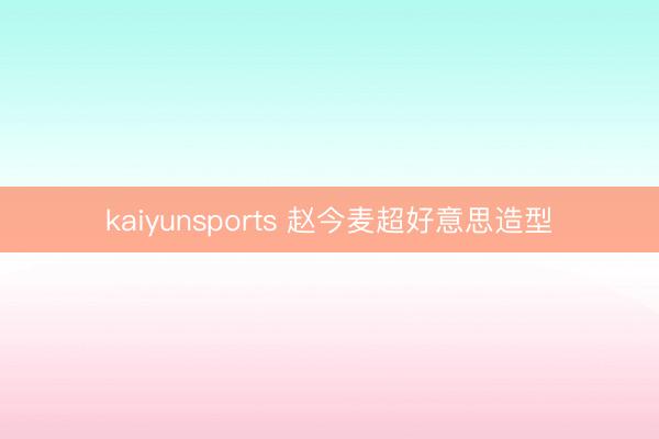 kaiyunsports 赵今麦超好意思造型