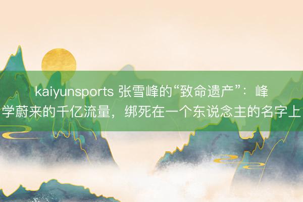 kaiyunsports 张雪峰的“致命遗产”：峰学蔚来的千亿流量，绑死在一个东说念主的名字上