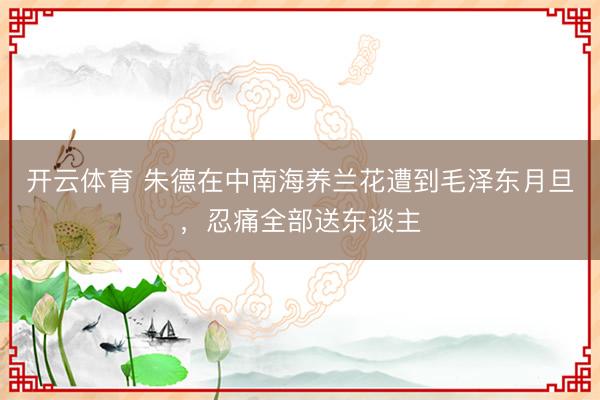 开云体育 朱德在中南海养兰花遭到毛泽东月旦,忍痛全部送东谈主