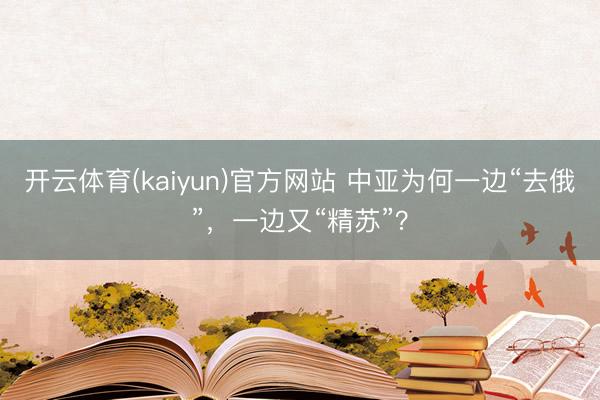 开云体育(kaiyun)官方网站 中亚为何一边“去俄”，一边又“精苏”？