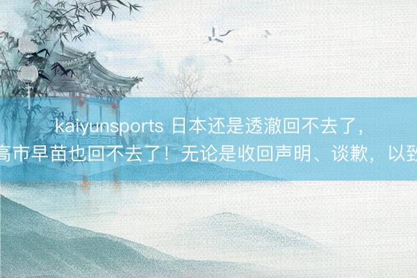 kaiyunsports 日本还是透澈回不去了，高市早苗也回不去了！无论是收回声明、谈歉，以致