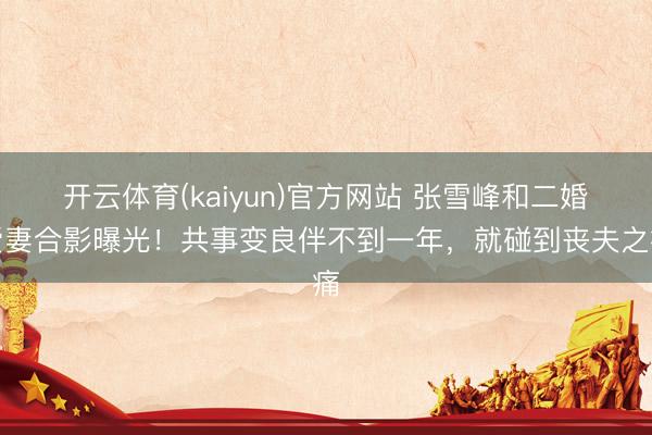 开云体育(kaiyun)官方网站 张雪峰和二婚爱妻合影曝光!共事变良伴不到一年,就碰到丧夫之痛