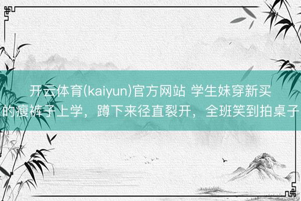 开云体育(kaiyun)官方网站 学生妹穿新买的瘦裤子上学,蹲下来径直裂开,全班笑到拍桌子