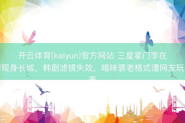开云体育(kaiyun)官方网站 三星掌门李在镕现身长城，韩剧滤镜失效，暗昧衰老格式遭网友玩弄
