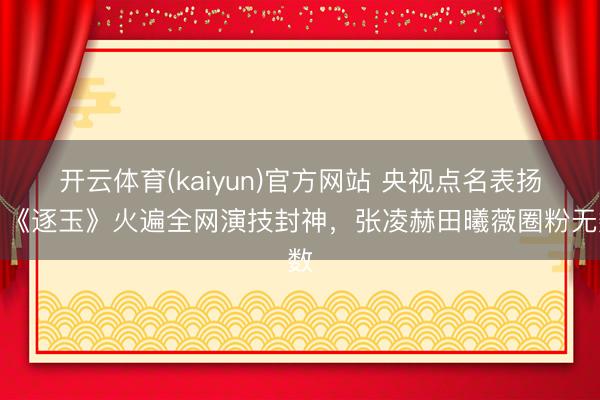 开云体育(kaiyun)官方网站 央视点名表扬！《逐玉》火遍全网演技封神，张凌赫田曦薇圈粉无数