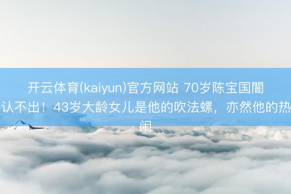 开云体育(kaiyun)官方网站 70岁陈宝国闇练认不出!43岁大龄女儿是他的吹法螺,亦然他的热闹
