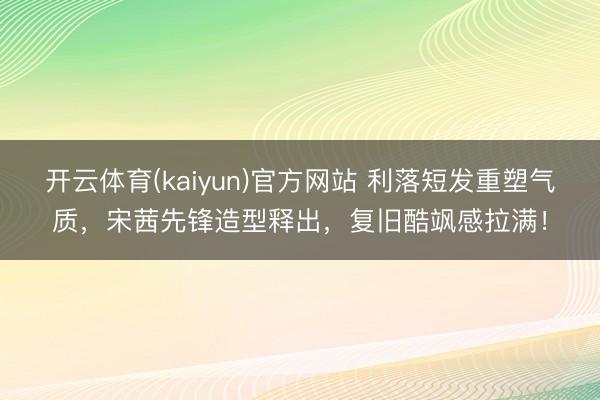 开云体育(kaiyun)官方网站 利落短发重塑气质，宋茜先锋造型释出，复旧酷飒感拉满！