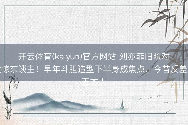 开云体育(kaiyun)官方网站 刘亦菲旧照对比太惊东谈主！早年斗胆造型下半身成焦点，今昔反差太大