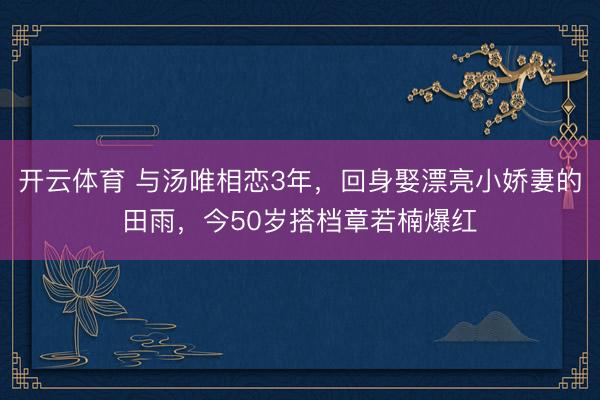 开云体育 与汤唯相恋3年,回身娶漂亮小娇妻的田雨,今50岁搭档章若楠爆红