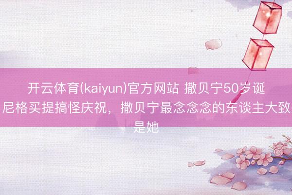 开云体育(kaiyun)官方网站 撒贝宁50岁诞辰,尼格买提搞怪庆祝,撒贝宁最念念念的东谈主大致是她