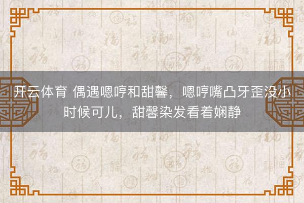 开云体育 偶遇嗯哼和甜馨，嗯哼嘴凸牙歪没小时候可儿，甜馨染发看着娴静