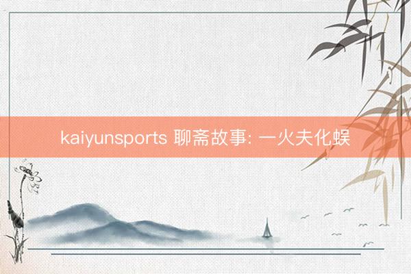 kaiyunsports 聊斋故事: 一火夫化蜈