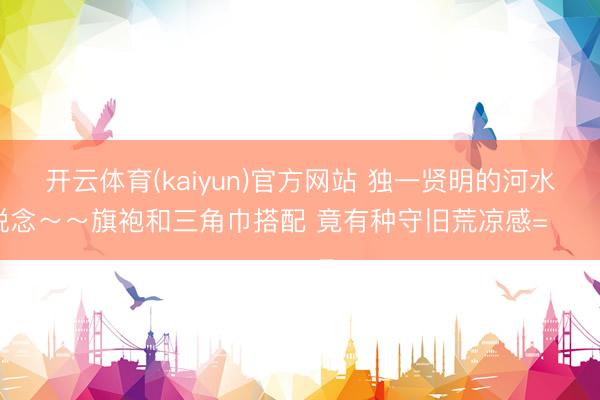 开云体育(kaiyun)官方网站 独一贤明的河水知说念～～旗袍和三角巾搭配 竟有种守旧荒凉感=⩌⩊⩌=