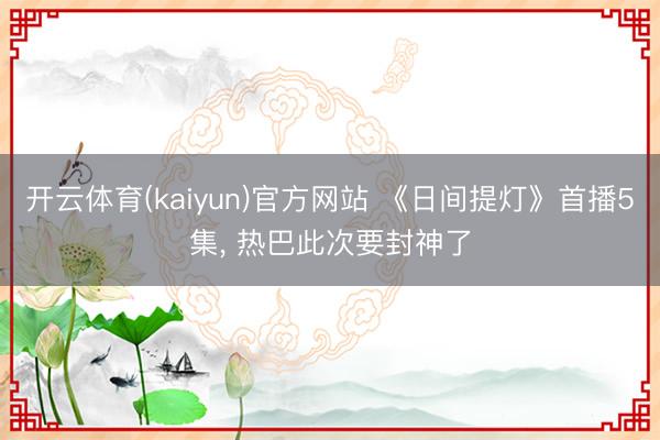 开云体育(kaiyun)官方网站 《日间提灯》首播5集， 热巴此次要封神了