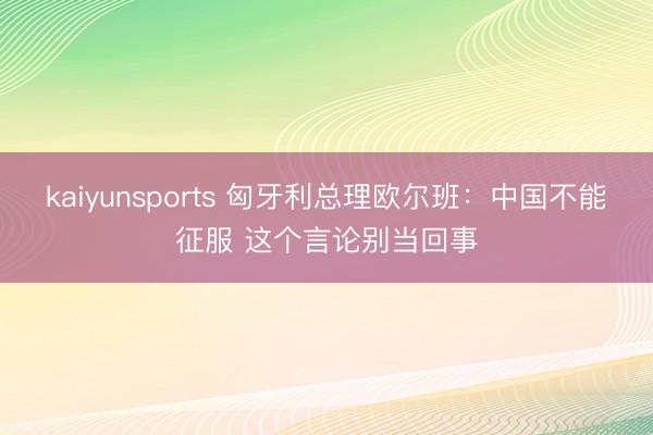 kaiyunsports 匈牙利总理欧尔班：中国不能征服 这个言论别当回事