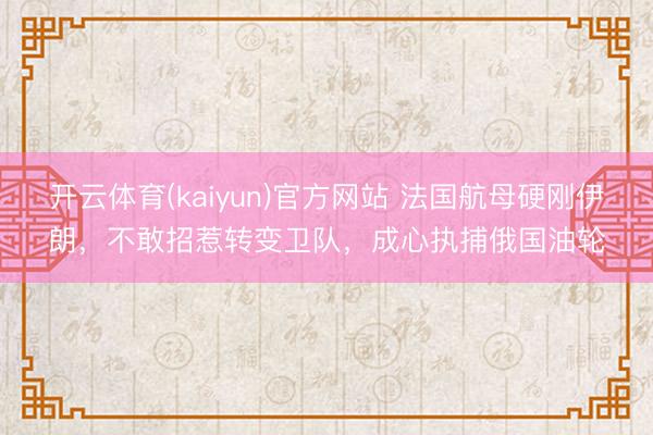 开云体育(kaiyun)官方网站 法国航母硬刚伊朗,不敢招惹转变卫队,成心执捕俄国油轮