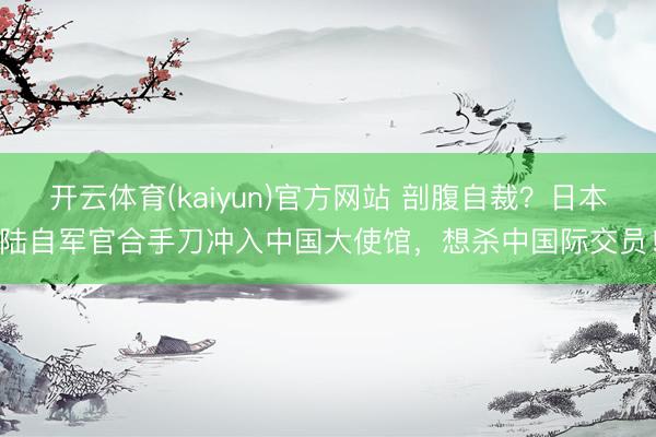开云体育(kaiyun)官方网站 剖腹自裁?日本陆自军官合手刀冲入中国大使馆,想杀中国际交员!