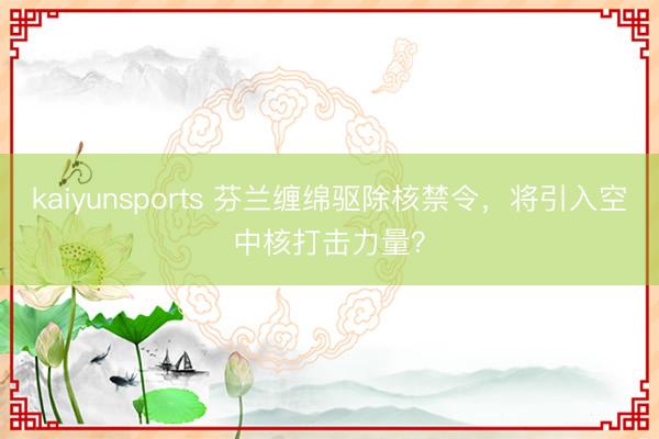 kaiyunsports 芬兰缠绵驱除核禁令，将引入空中核打击力量？