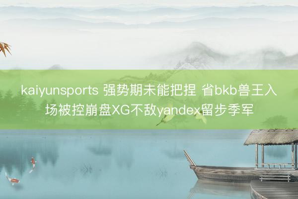 kaiyunsports 强势期未能把捏 省bkb兽王入场被控崩盘XG不敌yandex留步季军