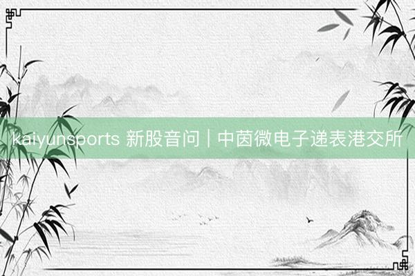 kaiyunsports 新股音问 | 中茵微电子递表港交所