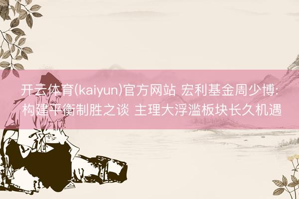开云体育(kaiyun)官方网站 宏利基金周少博: 构建平衡制胜之谈 主理大浮滥板块长久机遇