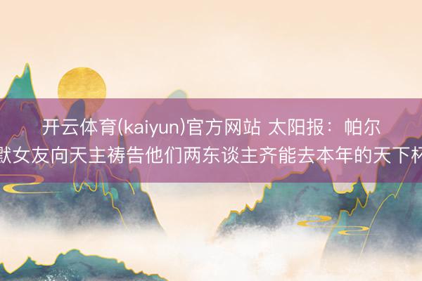 开云体育(kaiyun)官方网站 太阳报：帕尔默女友向天主祷告他们两东谈主齐能去本年的天下杯