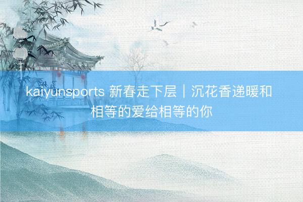 kaiyunsports 新春走下层|沉花香递暖和 相等的爱给相等的你