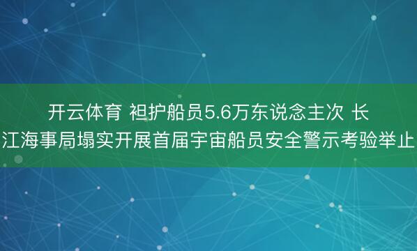 开云体育 袒护船员5.6万东说念主次 长江海事局塌实开展首届宇宙船员安全警示考验举止