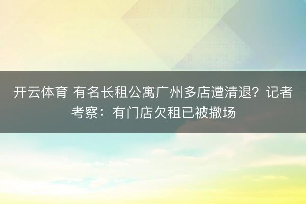 开云体育 有名长租公寓广州多店遭清退？记者考察：有门店欠租已被撤场
