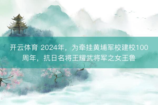 开云体育 2024年，为牵挂黄埔军校建校100周年，抗日名将王耀武将军之女王鲁