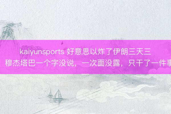 kaiyunsports 好意思以炸了伊朗三天三夜，穆杰塔巴一个字没说，一次面没露，只干了一件事—
